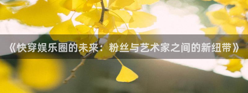 尊龙凯时人生官网入口网页版：《快穿娱乐圈的未来：粉丝与艺术家之间的新纽带》
