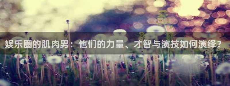 尊龙凯时人生就是拼搏：娱乐圈的肌肉男：他们的力量、才智与演技如何演绎？