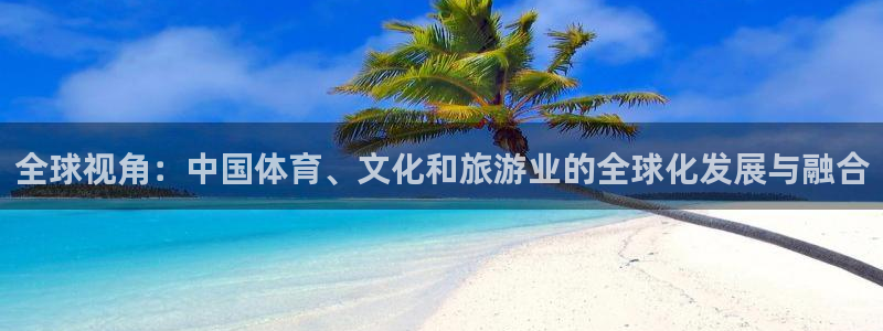 尊龙凯时在线：全球视角：中国体育、文化和旅游业的全球化发展与融合