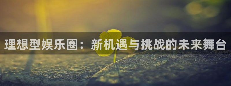 尊龙凯时怎么样：理想型娱乐圈：新机遇与挑战的未来舞台
